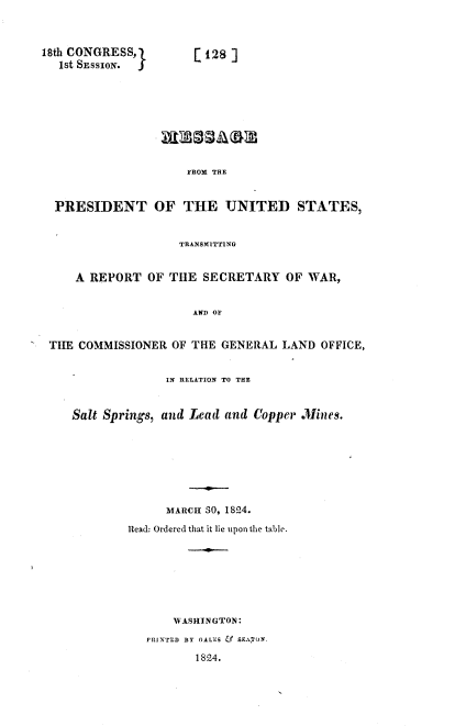 handle is hein.usccsset/usconset37809 and id is 1 raw text is: 18th CONGRESSJ          [128]
1st SESSION.
FROM THE
PRESIDENT OF THE UNITED STATES,
TRANSMITTING
A REPORT OF THE SECRETARY OF WAR,
AND OF
THE COMMISSIONER OF THE GENERAL LAND OFFICE,
IN RELATION TO THE
Salt Springs, and Lead and Copper Mines.
MARCH 30, 1824.
Read: Ordered that it lie upon the table.
WASHINGTON:
PRINTED BY GALES &  SEATOY.
1824.


