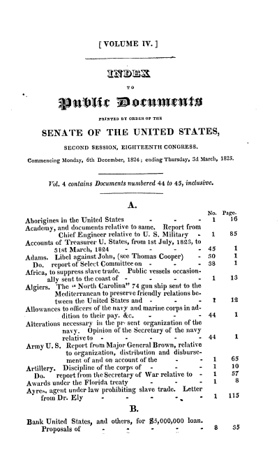 handle is hein.usccsset/usconset37818 and id is 1 raw text is: [VOLUME IV.]
TO
PRINTED BY ORDER OF THE
SENATE OF THE UNITED STATES,
SECOND SESSION, EIGHTEENTH CONGRESS.
Commencing Monday, 6th December, 1824; ending Thursday, 3d March, 1825.
Vol. 4 contains Documents numbered 44 to 45, inclusive.
A.
No. Page.
Aborigines in the United States      -      -       -   1    16
Academy, and documents relative to same. Report from
Chief Engineer relative to U. S. Military  -  1    85
Accounts of Treasurer U. States, from 1st July, 1823, to
31st March, 1824     -      -       -      - 45       1
Adams. Libel against John, (see Thomas Cooper)     -   so     1
Do. report of Select Committee on  -      -      -  38      1
Africa, to suppress slave trade. Public vessels occasion-
ally sent to the coast of -    .      -      -   1     13
Algiers. The  North Carolina 74 gun ship sent to the
Mediterranean to preserve friendly relations be-
tween the United States and  -      -      -   t     12
Allowances to oflicers of the navy and marine corps in ad-
dition to their pay. &c.  -      -       - 44       1
Alterations necessary in the pr, sent organization of the
navy. Opinion of the Secretary of the navy
relativeto  -      -      -      -       - 44      1
Army U. S. Report from Major General Brown, relative
to organization, distribution and disburse-
ment of and on account of the    -      -   1    65
Artillery. Discipline of the corps of  -    -       -   1    10
Do.    report from the Secretary of War relative to  -  1  57
Awards under the Florida treaty      -      -       -   1     8
Ayre., agent under law prohibiting slave trade. Letter
from Dr. Ely      -      -       -      -    -      1   115
B.
Bank United States, and others, for $5,000,000 loan.
Proposals of      -              -      -      -    8    35


