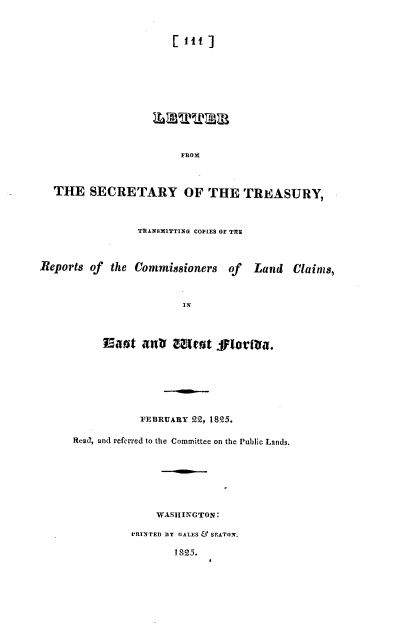 handle is hein.usccsset/usconset37821 and id is 1 raw text is: : 11t ]

FROM
THE SECRETARY OF THE TREASURY,
TRANSMITTING COPIES OF THE
Reports of the Commissioners of Land Claims,
IN
FEBRUARY 22, 1825.
ReaJ, and referred to the Committee on the Public Lands.
WASHINGTON:
lRINTED BY GA.ES & SEATON.
1825.


