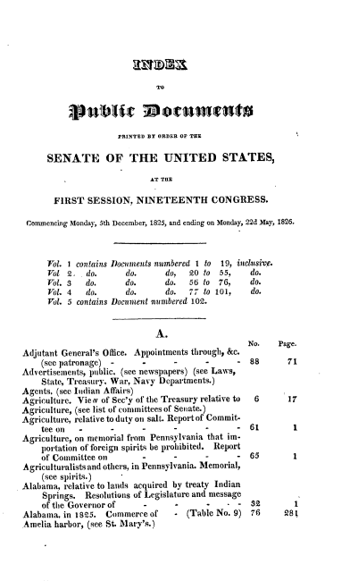 handle is hein.usccsset/usconset37824 and id is 1 raw text is: TO

PRINTED BY ORDER OF THE
SENATE OF THE UNITED STATES,
AT THE
FIRST SESSION, NINETEENTH CONGRESS.
Commencing Monday, 5th December, 1825, and ending on Monday, 22d May, 1826.

Vol.
Vol
Vol.
Vol.
Vol.

1 contains
2.   do.
3    do.
4    do.
5 contains

Documents numbered I to
do.       do,   20 to
do.       do.   56 to
do.       do.   77 to
Document numbered 102.

19,
55,
76,
101,

A.
Adjutant General's Office. Appointments through, &c.
(see patronage) -       -       -      -       -
Advertisements, public, (see newspapers) (see Laws,
State, Treasury. War, Navy Departments.)
Agents, (see Indian Affairs)
Agriculture. Viev of Sec'y of the Treasury relative to
Agriculture, (see list of committees of Senate.)
Agriculture, relative to duty on salt. Report of Commit-
tee on   -       -      -       -      -       -
Agriculture, on memorial from Pennsylvania that im-
portation of foreign spirits be prohibited. Report
of Committee on         -       -      -       -
Agriculturalists and others, in Pennsylvania. Memorial,
(see spirits.)
Alabama, relative to lands acquired by treaty Indian
Springs. Resolutions of Legislature and message
of the Governor of      -       -      -      -
Alabama, in 1825. Commerce of - (Table No. 9)
Amelia harbor, (see St. Mary's.)

inclusive.
do.
do.
do.

No.   Page.
88      71
6      17
61       1
65       1

82
76

1
28l


