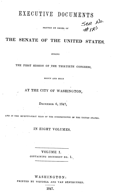 handle is hein.usccsset/usconset37825 and id is 1 raw text is: EXECUTIVE DOCUMENTS

PRINTED BY ORDER OF

THE SENATE

5cR jjo.

OF THE UNITED STATES,

DURING

THE FIRST SESSION OF .THE THIRTIETH CONGRESS,
BEGUN AND HELD
AT THE CITY OF WASHINGTON,
DECEMBER 6, 1847,
AND IN THE SEVENTY-FIRST YEAR OF THE INDEPENDENCE OF THE UNITED STATES.
IN EIGHT VOLUMES.
VOLUME I.
CONTAINING DOCUMENT NO. 1.
WASHINGTON:
PRINTED BY WENDELL AND VAN BENTHUYSEN.
1847.


