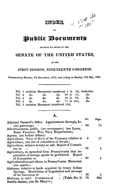 handle is hein.usccsset/usconset37827 and id is 1 raw text is: TO
PRINTED DY ORDER OF THE
SENATE OF THE UNITED STATES,
AT THE
FIRST SESSION, NINETEENTH CONGRESS.
Commencing Monday, 5th December, 1825, and ending on Monday, 22d May, 1826.
Vol. 1 contains Documents numbered 1 to  19, inclusive.
Vol 2    do.      do.       do,  20 to   55,    do.
Vol. 3   do.      do.       do.   56 to  76,    do.
Vol. 4   do.      do.       do.  77 to 101,     do.
Vol. 5 contains DocupWent numbered 102.
A.
No.    Page.
Adjutant General's Office. Appointments through, &c.
(see patronage) -       -      -       -      - 88        71
Advertisements, public, (see newspapers) (see Laws,
State, Treasury, War, Navy Departments.)
Agents. (see Indian Affairs)
Agriculture. Vie v of Sec'y of the Treasury relative to  6     17
Agriculture, (see list of committees of Senate.)
Agriculture, relative to duty on salt. Report of Commit-
tee on   -      -       -      -       -      - 61         1
Agriculture, on memorial from Pennsylvania that im-
portation of foreign spirits be prohibited. Report
of Committee on         -      -       -      -  65        1
Agriculturalists and others, in Pennsylvania. Memorial,
(see spirits.)
Alabama, relative to lands acquired by treaty Indian
Springs. Resolutions of Legislature and message
of the Governor of      -      -       -      -  32        1
Alabama, in 18 5. Commerce of       - (Table No. 9) 76       281
Amelia harbor, (see St. Mary's.)


