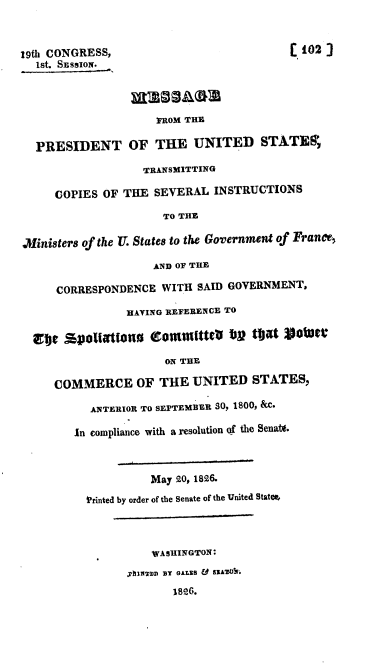 handle is hein.usccsset/usconset37828 and id is 1 raw text is: 19th CONGRESS,                              ( 102)
18t. SESSION.
FROM THE
PRESIDENT OF THE UNITED STATE,
TRANSMITTING
COPIES OF THE SEVERAL INSTRUCTIONS
TO THE
Ministers of the U. States to the Government of France,
AND OF THE
CORRESPONDENCE WITH SAID GOVERNMENT,
HAVING REFERENCE TO
Etc %polattono eom mittO fbg tbagt 901aft
ON THE
COMMERCE OF THE UNITED STATES,
ANTERIOR TO SEPTEMEER S0, 1800, &c.
In compliance with a resolution (f the Senate.
May 20, 1826.
l'rinted by order of the Senate of the United Statem,
WASHINGTON:
pJmUan BY GALES & sRA'o&.
1826.


