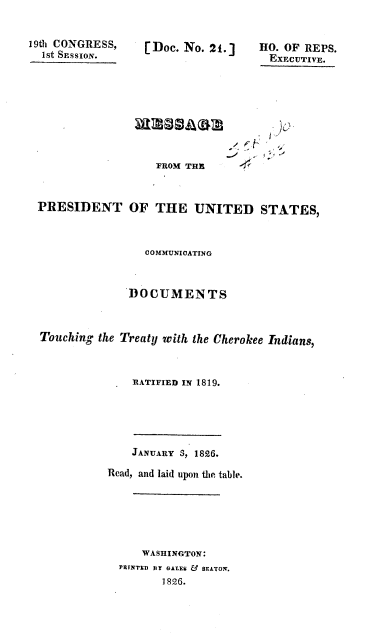 handle is hein.usccsset/usconset37830 and id is 1 raw text is: 19th CONGRESS,
1St SESSION.
PRESIDENT O

[Doc. No. 21.]

HO. OF REPS.
EXECUTIVE.

FROM THE
F THE UNITED STATES,

COMMUNICATING
DOCUMENTS
Touching the Treaty with the Cherokee Indians,
RATIFIED IN 1819.
JANUARY 3, 1826.
Read, and laid upon the table.
WASHINGTON:
PRTNTEDY GALE & BEATON.
1826.


