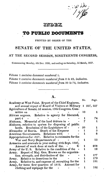 handle is hein.usccsset/usconset37838 and id is 1 raw text is: TO PUBLIC DOCUMENTS
PRINTED BY ORDER OF THE
SENATE OF THE UNITED STATES,
AT THE SECOND SESSION, NINETEENTH CONGRESS,
Commencing Monday, 4th Dec. 1826, and ending on Saturday, 3d March, 1827.
Volume 1 contains document numbered 1.
Volume 2 contains documents numbered from 2 to 49, inclusive.
Volume 3 contains documents numbered from 50 to 72, inclusive.

A.
Academy at West Point. Report of the Chief Engineer,
ar.d annual report of Board of Visiters at Military.
Agriculture of Senate, 2d session, 19th Congress. Com-
. mittee on       -      -       -      -      -
African negroes. 'Relative to agency for liberated,
part 4   -      -      -      -      -      -
Alabama. Memorial of the land debtors in -      -
Alabama, relative to system for disposing of public.
lands. Resolution of the Legislature of -   -
Alexander. of Russia. Death of the Emperor      -
American Governments. Relations with     -      -
Appropriations for 1827. Relative to estimates for the
War and Navy Departments of -       -       -
Armories and arsenals in year ending 30th Sept. 1826.
Amount of work done at each of the, -      C
Army of the U. S. Relative to the condition of the -
Army. Report of Maj. Gen. Brown on the organiza-
tion. strength. and distribution of the  -  -
Army. Relative to desertions in the      -      -
Army. Relative to, and expense of, recruiting for the
Army, for three first quarters of 1826. Amount for
clothing and'equipage for the  -     -      -

No.   Page.
1 207, 227
10       1
1      74
7       1

50
1
1

1
3
8

1      13

1
1
1
1
1

202
12
177
179
181

1     182


