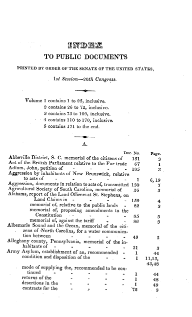 handle is hein.usccsset/usconset37849 and id is 1 raw text is: TO PUBLIC DOCUMENTS
PRINTED BY ORDER OF THE SENATE OF THE UNITED STATES,
1st Session-20th Congress.
Volume I contains 1 to 25, inclusive.
2 contains 26 to 72, inclusive.
3 contains 73 to 109, inclusive.
4 contains 110 to 170, inclusive.
5 contains 171 to the end.
A.
Doc. No.   Page.
Abbeville District, S. C. memorial of the citizens of  151   3-
Act of the British Parliament relative to the Fur trade  67  1
Adlum, John, petition of  -      -      -      - 185         3
Aggression by inhabitants of New Brunswick, relative
to acts of   -      -      -      -      -    1    6,19
Aggression, documents in relation to acts of, transmitted 130  7
Agricultural Society of South Carolina, memorial of  26      3
Alabama, report of the Land Officers at St. Stephens, on
Land Claims in  -      -      -      - 159        4
memorial of, relative to the public lands  -  82    3
memorial of, proposing amendments to the
Constitution   -      -      -      -   85       3
memorial of, against the tariff  -    -   86        3
Albemarle Sound and the Ocean, memorial of the citi-
zens of .North Carolina, for a water communica-
tion between        -      -      -      -   49       3
Alleghany county, Pennsylvania, memorial of the in-
habitants of  -     -         -          -   31       3
Army Asylum, establishment of an, recommended  -    1      44
condition and disposition of the  -      -    1   11,13,
43,48
mode of supplying the, recommended to be con-
tinued     -      -      -      -      -    1      44
returns of the      -      -      -      -    1      48
desertions in the   -      -      -      -    1      49
contracts for the   -      .      .         72        3


