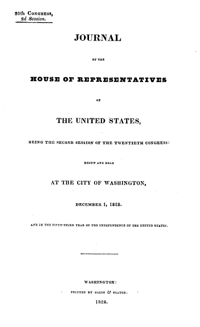 handle is hein.usccsset/usconset37859 and id is 1 raw text is: R0th CONGREsS,
2d Session.
JOURNAL
OF THE
HOUSE Or REPRESENTATZVES
OF
THE UNITED STATES,
BEING THE SECOND SESSION OF THE TWENTIETH CONGRESS:
BEGUN AND HELD
AT THE CITY OF WASHINGTON,
DECEMBER 1, 1828.
AND IN THE FIFTY-THIRD YEAR OF THE INDEPENDENCE OF THE UNITED STATEM,
WASHINGTON:
TAINTED BY GALES & SEATON.
1828.


