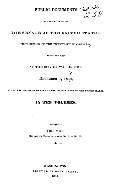 handle is hein.usccsset/usconset37861 and id is 1 raw text is: PUBLIC DOCUMENTS :5e           t
PRINTED BY ORDER OF
THE SENATE OF THE UNITED'STATES,
FIRST SESSION OF THE TWENTY-THIRD CONGRESS,
BEGUN AND HELD
AT THE CITY OF WASHINGTON,
DECEMBER 1, 183 4,
AND IN THE FIFTY-EIGHTH YEAR OF THE INDEPENDENCE OF THE UNITED STATES.
IN TEN VOLUMES.
VOLUME I.
CONTAINING DOCUMENTS FRom No. I To No. 39.
WASHINGTON:.
PRINTED BY DUFF GREEN.
1834.


