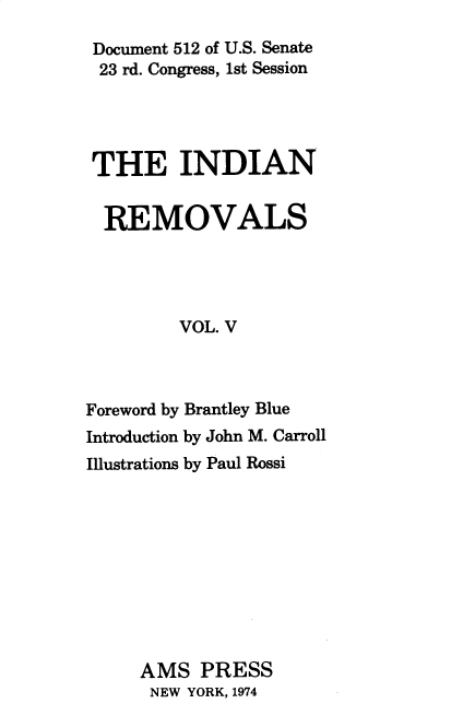 handle is hein.usccsset/usconset37866 and id is 1 raw text is: Document 512 of U.S. Senate
23 rd. Congress, 1st Session
THE INDIAN
REMOVALS
VOL. V
Foreword by Brantley Blue
Introduction by John M. Carroll
Illustrations by Paul Rossi
AMS PRESS
NEW YORK, 1974


