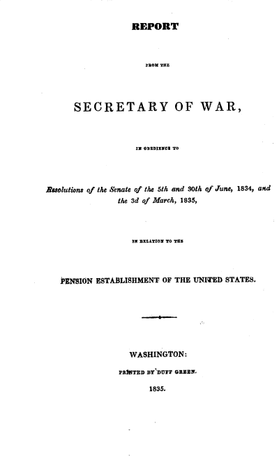 handle is hein.usccsset/usconset37867 and id is 1 raw text is: REPORT

FROM THE
SECRETARY OF WAR,
12 ODEDIENO3 TO
Nuolutions of the Senate of the 5th and 30th of June, 1834, and
the 3d of March, 1835,
IN RELATION TO THE
J'ENSION ESTABLISHMENT OF THE UNITED STATES.
WASHINGTON:
PRIOTED BY DVFF GREElN.
1835.


