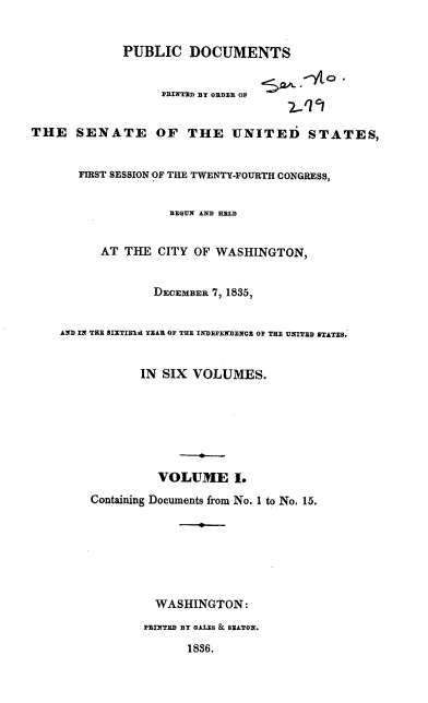 handle is hein.usccsset/usconset37870 and id is 1 raw text is: PUBLIC DOCUMENTS
PRINTED BY ORDER OP
THE SENATE OF THE UNITED STATES,
FIRST SESSION OF THE TWENTY-FOURTH CONGRESS,
BEGUN AND HELD
AT THE CITY OF WASHINGTON,
DECEMBER 7, 1835,
AND IN THE BIXTIEid YEAR OF THE INDEPENDENCE OF THE UNITED STATES.
IN SIX VOLUMES.
VOLUME I.
Containing Documents from No. 1 to No. 15.
WASHINGTON:
PRINTED DY GALES & SEATON.
1836.



