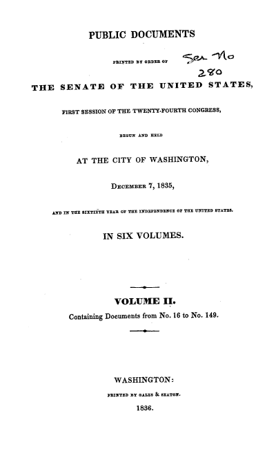 handle is hein.usccsset/usconset37871 and id is 1 raw text is: PUBLIC DOCUMENTS
PBINTED BY ORDEE OF
2 O
THE SENATE OF THE UNITED STATES,
FIRST SESSION OF THE TWENTY-FOURTH CONGRESS,
BEGUN AND HELD
AT THE CITY OF WASHINGTON,
DECEMBER 7, 1835,
AND IN THE SIXTIETH YEAR OF THE INDEPENDENCE OF THE UNITED STATES.
IN SIX VOLUMES.
VOLUME II.
Containing Documents from No. 16 to No. 149.
WASHINGTON:
PRINTED BY GALES & SEATON.
1836.


