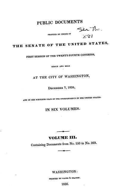 handle is hein.usccsset/usconset37872 and id is 1 raw text is: PUBLIC DOCUMENTS
PRINTED BY ORDER OF
THE SENATE OF THE UNITED STATES,
FIRST SESSION OF THE TWENTY-FOURTH CONGRESS,
BEGUN AND HELD
AT THE CITY OF WASHINGTON,
DECEMBER 7, 1835,
AND IN THE SIXTIETH YEAR OF THE INDEPENDENCE OF THE UNITED STATES.
IN SIX VOLUMES.
VOLUME III.
Containing Documents from No. 150 to No. 269.
WASHINGTON:
PRINTED BY GALES & SEATON.
1836.


