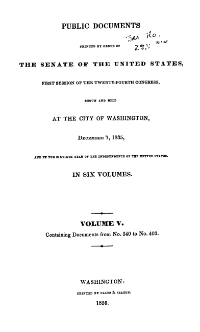 handle is hein.usccsset/usconset37874 and id is 1 raw text is: PUBLIC DOCUMENTS
PRINTED DY ORDER OF
THE SENATE OF THE UNITED STATES,
FIRST SESSION OF THE TWENTY-FOURTH CONGRESS,
BEGUN AND HELD
AT THE CITY OF WASHINGTON,
DECEMBER 7, 1835,
AND IN THE SIXTIETH YEAR OF THE INDEPENDENCE OF THE UNITED STATES.
IN SIX VOLUMES.
VOLUME V.
Containing Documents from No. 340 to No. 403.
WASHINGTON:
PRINTED DY GALES & SEATON.
1836.



