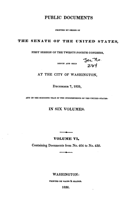 handle is hein.usccsset/usconset37875 and id is 1 raw text is: PUBLIC DOCUMENTS
PRINTED BY ORDER OS
THE SENATE OF THE UNITED STATES,
FIRST SESSION OF THE TWENTY-FOURTH CONGRESS,
BEGUN AND HELD
AT THE CITY OF WASHINGTON,
DECEMBER 7, 1835,
AND IN THE SIXTIETH TEAR OF THE INDEPENDENCE OF THE UNITED STATES,
IN SIX VOLUMES.
VOLUME VI.
Containing Documents from No. 404 to No. 430,
WASHINGTON:
PRINTED BY GALES & SEATON,
1836,


