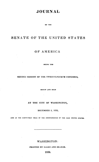 handle is hein.usccsset/usconset37878 and id is 1 raw text is: JOURNAL
AF TH-E
SENATE OF THE UNITED STATES

OF AMERICA
MEING TH=
SECOND SESSION OF THE TWENTY-FOURTH CONGRESS,

MEGUN AND RELD
AT THE CITY OF WASHINGTON,
DECEMBER 5, 1836,
AND IN THE SIXTY-FIRST TEAR OF THE INDEPENDENCE OF THE SAID UNITED ETATX9.
WASHINGTON:
PRINTED BY GALES AND SEATON.
1836.


