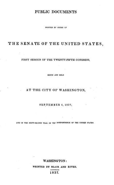 handle is hein.usccsset/usconset37882 and id is 1 raw text is: PUBLIC DOCUMENTS
PRINTED BY ORDER CF
THE SENATE OF THE UNITED STATES,
FIRST SESSION OF THE TWENTY-FIFTH CONGRESS,
BEGUN AND HELD
AT THE CITY OF WASHINGTON,
SEPTEMBER 4, 1837,
ND IN THE SIXTV-SECOND YEAR OF THr INOEPENDENCE OF THE UNITED STATES.
WASHINGTON:
PRINTED BY BLAIR AND RIVES.
1837.


