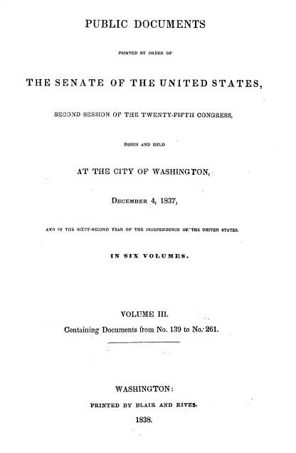 handle is hein.usccsset/usconset37884 and id is 1 raw text is: PUBLIC DOCUMENTS
PRINTED BY ORDER OF
THE SENATE OF THE UNITED STATES,
SECOND SESSION OF THE TWENTY-FIFTH CONGRESS,
BEGUN AND HELD
AT THE CITY OF WASHINGTON,-
DECEMBER 4, 1837,
AND IN TUE SIXTY-SECOND YEAR OF THE INDEPENDENCE OFR'THE UNITED STATES.
IN SIX VOLUMES.
VOLUME IIl.
Containing Documents from No. 139 to No: 261.
WASHINGTON:
PRINTED BY BLAIR AND RIVES.
1838.


