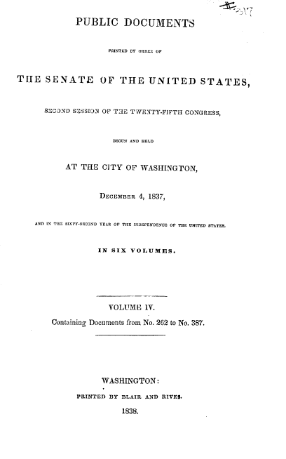 handle is hein.usccsset/usconset37885 and id is 1 raw text is: PUBLIC DOCUMENTS
PRINTED BY ORDFZ OF
THE SENATE          OF THE UNITED STATES,
SECOND SESS[ON OF T'~E TWENTY-FIFT H CONGRESS,
BEGUN AND HELD
AT THE CITY OF WASHINGTON,
DECEMBER 4, 1837,
AND IN THE SIXTY-SECDND YEAR OF THE INDEPENDENCE OF THE UNITED STATES.
IN SIX VOLUMES.
VOLUME LV.
Containino Documents from No. 262 to No. 387.
WASHINGTON:
PRINTED BY BLAIR AND RIVES.
1838.


