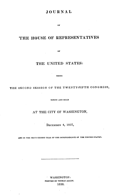 handle is hein.usccsset/usconset37887 and id is 1 raw text is: JOURNAL
OF
THE HOUSE OF REPRESENTATIVES
of
THE UNITED STATES:
BEING
THE SECOND SESSION OF THE TWENTY-FIFTH CONGRESS,
BEGUN AND HELD
AT THE CITY OF WASHINGTON,
DECEMBER 4, 1837,
AND IN THE EIXTY-SECOND YEAR OF THE INDEPENDENCE OF THE UNITED STATES.
WASHINGTON:
PRINTED BY THOMAS ALLEN.
1838.


