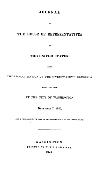 handle is hein.usccsset/usconset37905 and id is 1 raw text is: JOURNAL
THE HOUSE OF REPRESENTATIVES
OF
THE UNITED STATES:
BEING
THE SECOND SESSION OF THE TWENTY-SIXTH CONGREOS,
BEGUN AND HELD
AT THE CITY OF WASHINGTON,
DECEMBER 7, 1840,
AND IN THE SIXTY-FIFTH YEAR OF THE INDEPENDENCE OF THE UNITES STATES.
WASHINGTON:
PRINTED BY BLAIR AND RIVES,
1841.



