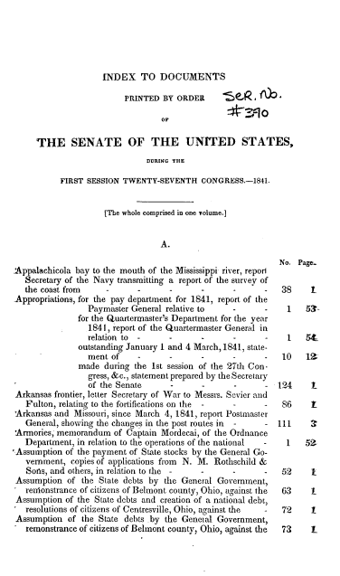 handle is hein.usccsset/usconset37906 and id is 1 raw text is: INDEX TO DOCUMENTS

PRINTED BY ORDER     -FK 4 i w
orF~
THE SENATE OF THE UNITED STATES,
DURING THE
FIRST SESSION TWENTY-SEVENTH CONGRESS.-1841.
[The whole comprised in one volume.]
A.
No. Page..
Appalachicola bay to the mouth of the Mississippi river, report
Secretary of the Navy transmitting a report of the survey of
the coast from    -     -      -      -      -      -  38     1
Appropriations, for the pay department for 1841, report of the
Paymaster General relative to  -      -    1   531
for the Quartermaster's Department for the year
1841, report of the Quartermaster General in
relation to -     -      -     -      -    1   54_
outstanding January 1 and 4 March, 1841, state-
ment of    -      -     -      -      -   10   12
made during the 1st session of the 27th Con-
gress, &c., statement prepared by the Secretary
of the Senate     -      -     -      - 124     1
Arkansas frontier, letter Secretary of War to Messrs. Sevier and
Fulton, relating to the fortifications on the  -  -  -  86    1
Arkansas and Missouri, since March 4, 1841, report Postmaster
General, showing the changes in the post routes in  -  - 111  3
Armories; memorandum of Captain Mordecai, of the Ordnance
Department, in relation to the operations of the national - 1 52-
'Assumption of the payment of State stocks by the General Go-
vernment, copies of applications from N. M. Rothschild &
Sons, and others, in relation to the -  -    -      -  52     1
Assumption of the State debts by the General Government,
renonstrance of citizens of Belmont county, Ohio, against the 63 1
Assumption of the State debts and creation of a national debt,
resolutions of citizens of Centresville, Ohio, against the  -  72  1
Assumption of the State debts by the General Government,
remonstrance of citizens of Belmont county, Ohio, against the 73 1


