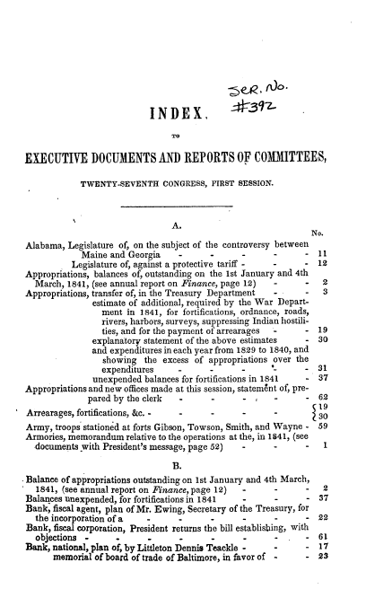 handle is hein.usccsset/usconset37907 and id is 1 raw text is: INDEX,
TO
EXECUTIVE DOCUMENTS AND REPORTS OF COMMITTEES,

TWENTY-SEVENTH CONGRESS, FIRST SESSION.
A.
Alabama, Legislature of, on the subject of the controversy between
Maine and Georgia     -      -      -      -       -
Legislature of, against a protective tariff -  -     -
Appropriations, balances of, outstanding on the 1st January and 4th
March, 1841, (see annual report on Finance, page 12)  -      -
Appropriations, transfer of, in the Treasury Department  -     -
estimate of additional, required by the War Depart-
ment in 1841, for fortifications, ordnance, roads,
rivers, harbors, surveys, suppressing Indian hostili-
ties, and for the payment of arrearages  -    -
explanatory statement of the above estimates -
and expenditures in each year from 1829 to 1840, and
showing the excess of appropriations over the
expenditures     -      -       -      -      -
unexpended balances for fortifications in 1841  -
Appropriations and new offices made at this session, statement of, pre-
pared by the clerk   -      -      - ,    -      -
Arrearages, fortifications, &c. -  -      -      -      -
Army, troops stationed at forts Gibson, Towson, Smith, and Wayne -
Armories, memorandum relative to the operations at the, in 1641, (see
documents with President's message, page 52)   -      -      -
B.
Balance of appropriations outstanding on 1st January and 4th March,
1841, (see annual report on Finance, page 12)  -      -      -
Balances unexpended, for fortifications in 1841  -      -      -
Bank, fiscal agent, plan of Mr. Ewing, Secretary of the Treasury, for
the incorporation of a   -      -       -      -      -      -
Bank, fiscal corporation, President returns the bill establishing, with
objections -             -       -      -      -      -      -
Bank, national, plan of, by Littleton Dennis Teackle -  -      -
memorial of board of trade of Baltimore, in favor of -   -

No.

11
12
2
3
19
30
31
37

62
19
30
59

1

2
37
22
61
17
23


