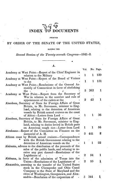 handle is hein.usccsset/usconset37908 and id is 1 raw text is: INDEX T DOCUMENTS
PRINTED
BY ORDER OF THE SENATE OF THE UNITED STATES,
D1JRrNG THE
Second Session of the Twenty-seventh Congress-1841-2.

A.
Academy at West Point-Report of the Chief Engineer in
relation to the Military               -
Academy at West Point-Report of the Board of Visiters
to the          -          -           -
Academy at West Point-Resolutions of the General As-
sembly of Connecticut in favor of abolishing
the  -          -           -          -
Academy at West Point-Report from the Secretary of
War in relation to the number and rule of
appointment of the cadets at the       -
Aberdeen, Secretary of State for Foreign Affairs of Great
Britain, to Mr. Stevenson, minister to Eng-
land, relating to the detention of American
vessels by British armed cruisers on the coast
of Africa-Letters from Lord -          -
Aberdeen, Secretary of State for Foreign Affairs of Great
Britain, to Mr. Stevenson, minister to Eng-
land, relating to duties levied in British ports
on American rough rice-Letter from Lord
Abrahams-Report of the Committee on Finance on the
memorial of A. H.          -          -
African coast by British armed cruisers-Correspondence
' with the British Government relating to the
detention of American vessels on the  -
Alabama, adverse to the distribution of the proceeds of the
sales of the public lands, and refusing to re-
ceive any part thereof-Resolutions of the
Legislature of  -          -           -
Alabama, in favor of the admission of Texas into the
Union-Resolutions of the Legislature of -
Alexandria, assenting to the transfer of the United States
stock in the Chesapeake and Ohio Canal
Company to the State of Maryland and the
cities of Washington, Georgetown, and Alex-.
andria-Resolution of the corporation of -

Vol. No. Page.
1    1 129
1    1 151
5 363     1
2   42    1
1    1   36
1    1   56
5 441     2

1

1   22

1

2   54
2   55

5 344. 1



