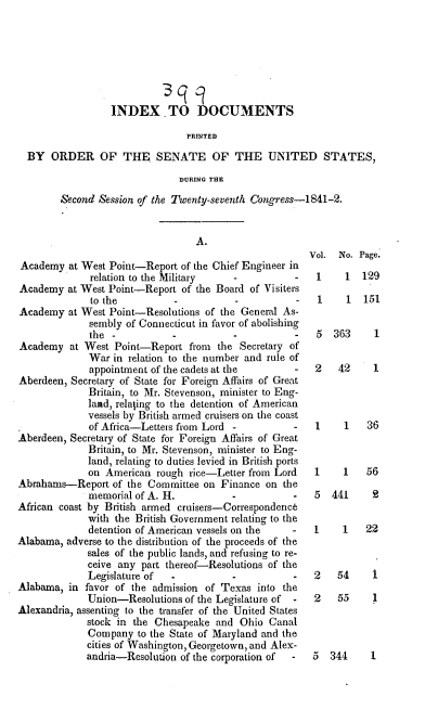 handle is hein.usccsset/usconset37912 and id is 1 raw text is: INDEX TO LOCUMENTS
PRINTED
BY ORDER OF THE SENATE OF THE UNITED STATES,
DURING THE
Second Session of the Twenty-seventh Congress-1841-2.

A.

Academy at West Point-Report of the Chief Engineer in
relation to the Military   -          -
Academy at West Point-Report of the Board of Visiters
to the          -          -
Academy at West Point-Resolutions of the General As-
sembly of Connecticut in favor of abolishing
the -           -          -          -
Academy at West Point-Report from the Secretary of
War in relation to the number and rule of
appointment of the cadets at the      -
Aberdeen, Secretary of State for Foreign Affairs of Great
Britain, to Mr. Stevenson, minister to Eng-
land, relating to the detention of American
vessels by British armed cruisers on the coast
of Africa-Letters from Lord -         -
Aberdeen, Secretary of State for Foreign Affairs of Great
Britain, to Mr. Stevenson, minister to Eng-
land, relating to duties levied in British ports
on American rough rice-Letter from Lord
Abrahams-Report of the Committee on Finance on the
memorial of A. H.          -          -
African coast by British armed cruisers-Correspondence
with the British Government relating to the
detention of American vessels on the  -
Alabama, adverse to the distribution of the proceeds of the
sales of the public lands, and refusing to re-
ceive any part thereof-Resolutions of the
Legislature of  -          -          -
Alabama, in favor of the admission of Texas into the
Union-Resolutions of the Legislature of  -
Alexandria, assenting to the transfer of the United States
stock in the Chesapeake and Ohio Canal
Company to the State of Maryland and the
cities of Washington, Georgetown, and Alex-
andria-Resolution of the corporation of  -

Vol.
1

No. Page.
1 129

1    1  151

5 363
2   42

1
1

1    1   36
1    1   56
5 441     2
1    1   22
2   54    1
2   55    1
5 344     1


