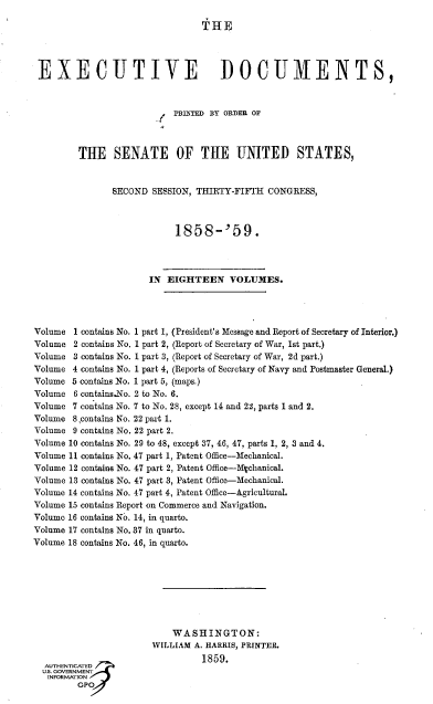 handle is hein.usccsset/usconset37919 and id is 1 raw text is: 

                                 THE.




 EXECUTIVE DOCUMENTS,



                           PRIFTED BY ORDER OF
                        ..



         THE SENATE OF THE UNITED STATES,


               SECOND  SESSION, THIRTY-FIFTH CONGRESS,



                           1858-'59.




                      IN  EIGHTEEN VOLUMES.




Volume  1 contains No. 1 part 1, (President's Message and Report of Secretary of Interior.)
Volume  2 contains No. 1 part 2, (Report of Secretary of War, 1st part.)
Volume  3 contains No. 1 part 3, (Report of Secretary of War, 2d part.)
Volume  4 contains No. 1 part 4, (Reports of Secretary of Navy and Postmaster General.)
Volume 5 contains No. 1 part 5, (maps.)
Volume  6 contains.No. 2 to No. 6.
Volume  7 contains No. 7 to No. 28, except 14 and 22, parts 1 and 2.
Volume  8 contains No. 22 part 1.
Volume  9 contains No. 22 part 2.
Volume 10 contains No. 29 to 48, except 37, 46, 47, parts 1, 2, 3 and 4.
Volume 11 contains No. 47 part 1, Patent Office-Mechanical.
Volume 12 contains No. 47 part 2, Patent Office-Mechanical.
Volume 13 contains No. 47 part 3, Patent Office-Mechanical.
Volume 14 contains No. 47 part 4, Patent Office-Agricultural.
Volume 15 contains Report on Commerce and Navigation.
Volume 16 contains No. 14, in quarto.
Volume 17 contains No. 37 in quarto.
Volume 18 contains No. 46, in quarto.








                           WASHINGTON:
                       WILLIAM A. HARRIS, PRINTER.
                                 1859.
  AUTHENTICATED
  U.S. GOVERNMENT
  INFORMATION
         GPO



