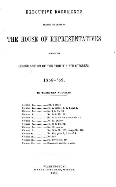 handle is hein.usccsset/usconset37920 and id is 1 raw text is: 



           EXECUTIVE DOCUMENTS




                     PRINTED BY ORDER OF






THE HOUSE OF REPRESENTATIVES




                        'rIJTiG THE




       SECOND SESSION OF THE THIRTY-FIFTH CONGRESS,


             1858-'59.




         IN THIRTEEN  VOLUMES.




Volume 1----------.. .Nos. 1 and 3.
Volume 2----------...No. 2, parts 1, 2, 3, 4, and 5.
Volume 3----------...No. 4 to No. 13.
Volume 4---------- No. 14 to No. 22.
Volume 5----------No. 23 to No. 49, except No. 33.
Volume 6----------No. 33, quarto.
Volume 7----------...No. 50 to No. 84.
Volume 8----------No. 85, quarto.
Volume 9----------...No. 86 to No. 108, except No. 105.
Volume 30-----------No. 105, parts 1, 2, 3 and 4.
Volume 11----------.. .No. 109.
Volume 12----------. .  No. 110 to No. 114.
Volume 13----------.. .Commerce and Navigation.









             WASHINGTON:
       JAMES B. STEEDMAN, PRINTER.
                  1859.


