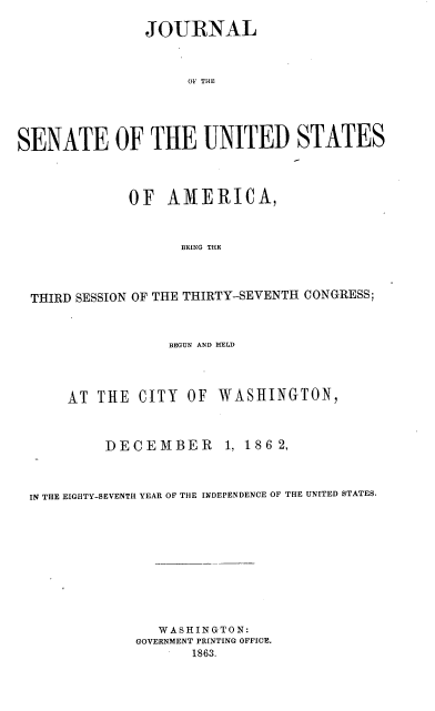 handle is hein.usccsset/usconset37921 and id is 1 raw text is: 

               JOURNAL



                    OF THE





SENATE OF THE UNITED STATES



             OF   AMERICA,



                   BEING THE



  THIRD SESSION OF THE THIRTY-SEVENTH CONGRESS;



                  BEGUN AND HELD




      AT THE  CITY  OF  WASHINGTON,



          DECEMBER 1, 186 2,



 IN THE EIGHTY-SEVENTH YEAR OF THE INDEPENDENCE OF THE UNITED STATES.










                 WASHINGTON:
              GOVERNMENT PRINTING OFFICE.
                     1863.


