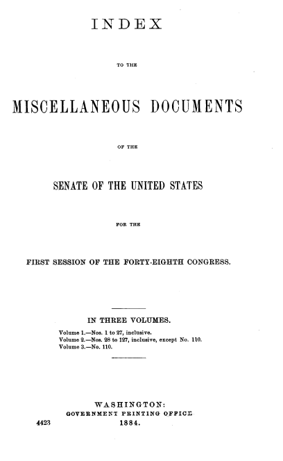 handle is hein.usccsset/usconset37930 and id is 1 raw text is: INDEX
TO THE
MISCELLANEOUS DOCUMENTS
OF THE

SENATE OF THE UNITED STATES
FOR THE
FIRST SESSION OF THE FORTY-EIGHTH CONGRESS.

IN THREE VOLUMES.
Volume 1.-Nos. 1 to 27, inclusive.
Volume 2.-Nos. 28 to 127, inclusive, except No. 110.
Volume 3.-No. 110.
WASHINGTON:
GOVERNMENT PRINTING OFFICE
1884.

4423


