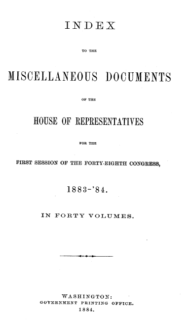 handle is hein.usccsset/usconset37931 and id is 1 raw text is: INDEX
TO THE
MISCELLANEOUS DOCUMENTS
OF THE
HOUSE OF REPRESENTATIVES
FOR THE
FIRST SESSION OF THE FORTY-EIGHTH CONGRESS,

1883-'84.
IN FORTY VOLUMES.
- . 0.
WASHINGTON:
GOVERNMENT PRINTING OFFICE.
1884.


