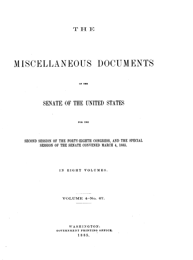 handle is hein.usccsset/usconset37932 and id is 1 raw text is: T H E

MISCELLANEOUS DOCUMENTS
OF THE

SENATE OF THE UNITED

STATES

FOR THE

SECOND SESSION OF THE FORTY-EIGHTH CONGRESS, AND THE SPECIAL
SESSION OF THE SENATE CONVENED MARCH 4, 1885.
IN EIGHT VOLUMES.
VOLUME 4-No. 67.
WASHINGTON:
GOVERNMENT PRINTING OFFICE.
1885,


