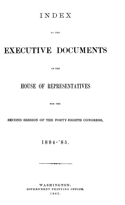handle is hein.usccsset/usconset37933 and id is 1 raw text is: INDEX
TO THE
EXECUTIVE DOCUMENTS
OF THE

HOUSE OF REPRESENTATIVES
FOR THE
SECOND SESSION OF THE FORTY-EIGHTH CONGRESS,

188 4-'8 5.

WASHINGTON:
GOVERNMENT PRINTING OFFICE.
1885.


