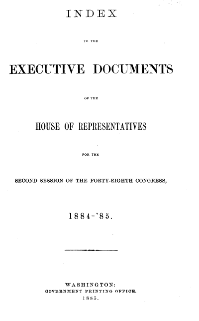 handle is hein.usccsset/usconset37934 and id is 1 raw text is: INDEX
7TO THE
EXECUTIVE DOCUMENTS
OF THE

HOUSE OF REPRESENTATIVES
FOR THE
SECOND SESSION OF THE FORTY-EIGHTH CONGRESS,

1884-'85.

WASHINGTON:
GOVERNMENT PRINTING OFFICE.
1885.


