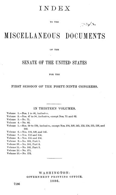 handle is hein.usccsset/usconset37935 and id is 1 raw text is: INDEX

TO THE

MISCELLANEOUS DOCUMENTS
OF THE
SENATE OF THE UNITED STATES
FOR THE
FIRST SESSION OF TIIE FORTY-NINTH CONGRESS.

IN THIRTEEN VOLUMES.
Volume 1.-Nos. 1 to 46, inclusive.
Volume 2.-Nos. 47 to 98, inclusive, except Nos. 71 and 82.
Volume 3.-No. 71.
Volume 4.-No. 82.
Volume 5.-Nos. 99 to 170, inclusive, except Nos. 104, 120, 145, 152,154,155,156, and
162.
Volume 6.-Nos. 104, 120, and 145.
Volume 7.-Nos. 152 and 154.
Volume 8.-Nos. 155 and 156.
Volume 9.-No. 162, Part 1.
Volume 10.-No. 162, Part 2.
Volume 11.-No. 162, Part 3.
Volume 12.-No. 171.
Volume 13.-No. 172.
WASIIINGTON:
GOVERNMENT PRINTING OFFICE.
1886.
7186


