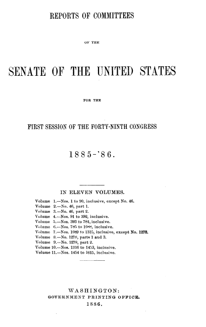 handle is hein.usccsset/usconset37936 and id is 1 raw text is: REPORTS OF COMMITTEES
OF THE
SENATE OF THE UNITED STATES
FOR THE

FIRST SESSION OF THE FORTY-NINTH CONGRESS
188 5-'8 6.
IN ELEVEN VOLUMES.
Volume 1.-Nos. 1 to 90, inclusive, except No. 46.
Volume 2.-No. 46, part 1.
Volume :3.-No. 46, part 2.
Volume 4.-Nos. 91 to :392, inclusive.
Volume 5.-Nos. 393 to 784, inclusive.
Volume 6.-Nos. 785 to 1084, inclusive.
Volume 7.-Nos. 1089 to 1315, inclusive, except No. 1278.
Volume 8.-No. 1278, parts 1 and 3.
Volume 9.-No. 1278, part 2.
Volume 10.-Nos. 1316 to 1453, inclusive.
Volume 11.-Nos. 1454 to 1615, inclusive.
WASHINGTON:
GOVERNMENT PRINTING OFFICE.
1886.


