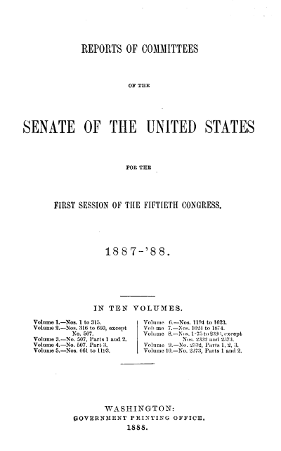 handle is hein.usccsset/usconset37938 and id is 1 raw text is: REPORTS OF COMMITTEES
OF THE
SENATE OF THE UNITED STATES
FOR THE

FIRST SESSION OF THE FIFTIETH CONGRESS.
188 7-'8 8.
IN TEN VOLUMES.

Volume 1.-Nos. 1 to 315.
Volume 2.-Nos. 316 to 6G0, except
No. 507.
Volume 3.-No. 507, Parts 1 and 2.
Volume 4.-No. 507. Part 3.
Volume 5.-Nos. 66L to 1193.

Volume 6.-Nos. 1194 to 1623.
Volmo 7.-Nos. 1624 to 1874.
Volume 8.-Nos. 1-75 to 2396, except
Nos. 2332 and 2573.
Volume 9.-No. 2332, Parts 1, 2, :3.
Volume 10.-No. 2.37:3, Parts 1 and 2.

WASHING TO N:
POVERNMENT PRINTING OFFICE,
1888.


