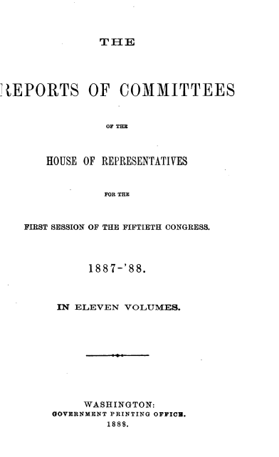 handle is hein.usccsset/usconset37939 and id is 1 raw text is: THE

REPORTS OF COMMITTEES
OF THE
HOUSE OF REPRESENTATIVES
FOR THE

FIRST SESSION OF THE FIFTIETH CONGRESS.
1887-'88.
IN ELEVEN VOLUMES.
WASHINGTON:
GOVERNMENT PRINTING OFFICB.
1888.



