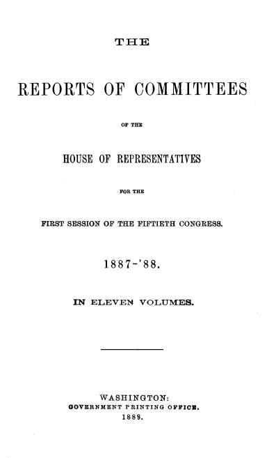 handle is hein.usccsset/usconset37940 and id is 1 raw text is: THE

REPORTS OF COMMITTEES
OF THE
HOUSE OF REPRESENTATIVES
FOR THE

FIRST SESSION OF THE FIFTIETH CONGRESS.
1887-'88.
IN ELEVEN VOLUMES.
WASHINGTON:
GOVERNMENT PRINTING OFFICE.
1888.


