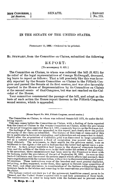 handle is hein.usccsset/usconset37941 and id is 1 raw text is: 54TH CONGRESS,                 SENATE.                            REPORT
18t Session.                                                   No. 275.
IN THE SENATE OF THE UNITED STATES.
FEBRUARY 13, 1896.-Ordered to be printed.
Mr. STEWART, from the Committee on Claims, submitted the following
REPORT:
[To accompany S. 621.1
The Committee on Claims, to whom was referred the bill (S. 621) for
the relief of the legal representatives of George McDougall, deceased,
beg leave to report as follows: That a bill precisely like this was favor-
ably reported by the Senate Committee on Claims in the Fiftieth Con-
gress and passed the Senate at its first session, and was also favorably
reported in the House of Representatives by its Committee on Claims
at the second sessio of that Congress, but was not reached on the Cal-
endar of the House.
Your committee recommend the passage of the bill, and adopt as the
basis of such action the House report thereon in the Fiftieth Congress,
second session, which is appended.
[House Report No. 3610, Fiftieth congress, second session.]
The Committee on Claims, to whom was referred Senate bill 1171, do make the fol-
lowing report:
This case comes before the Committee on Claims, with a finding of facts reported
from the Court of Claims to the Senate Committee on Claims, under the provisions
of the act of Congress approved March 3. 1883, commonly known as the Bowman Act.
The findings of the court are appended to this report, and clearly show the justice
and equity of the claim as submitted. The history of this class of cases and of this
one in particular is, however, interesting, and is therefore set out somewhat in detail.
Shortly after the acquisition of California gold was discovered in large quantities,
and as a natural consequence a flood of emigration was poured into the new-
found eldorado. The newcomers, in their search for the precious metal, were so
indifferent to the rights of the native Indians that the latter had agreed upon a gen-
eral war. In fact, actual hostilities had begun in the shape of numerous depreda-
tious, and the militia of the State were in the field under the orders of the governor.
In the meantime, three commissioners had been sent by the President to treat with
the Indians, under the provisions of the act of September 30, 1850. As soon as they
reached California and discovered the serious aspect which affairs had assumed, they
began negotiations with the various tribes, with a view to the reestablishnmentof peace-
ful relations. These instructions were of the broadest and most general character,
and acting, as they supposed, under them, they agreed to furnish large quantities of
beef, flour, and other provisions, in consideration of the Indians relinquishing their
mountain lands to the whites and removing to the reservations provided for them on
the plains.
The Indians carried out their pa t of the agreement, hostilities ceased, never to be
resumed, and the United states acquired title to and took possession of these lands.
The commissioners, in order to keep faith with the Indians and to prevent actual
S. Rep. 2-    1


