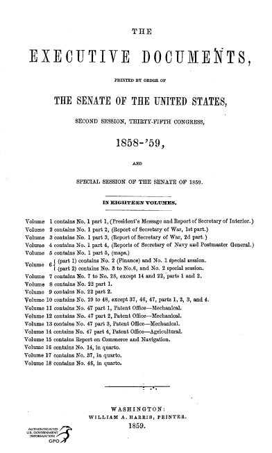 handle is hein.usccsset/usconset37948 and id is 1 raw text is: 



THE


  EXECUTIVE DOCUMENTS,


                            PRINTED BY ODDER OF



         THE SENATE OF THE UNITED STATES,


                SECOND  SESSION, THIRTY-FIFTH  CONGRESS,



                             1858-'59,


                                  AD


                SPECIAL SESSION  OF THE SENATE  0'  1859.


                        IN EIGHTEEN   VOLUMES.


Volume  1 contains No. 1 part 1, (President's Message and Report of Secretary of Interior.)
Volume  2 contains No. 1 part 2, (Report of Secretary of War, 1st part.)
Volume  3 contains No. 1 part 3, (Report of Secretary of War, 2d part.)
Volume  4 contains No. 1 part 4, (Reports of Secretary of Navy and Postmaster General.)
Volume  5 contains No. 1 part 5, (maps.)

Volume  6  (part 1) contains No. 2 (Finance) and No. 1 special session.
         ((part 2) contains No. 3 to No.6, and No. 2 special session.
Volume  7 contains No. 7 to No. 28, except 14 and 22, parts 1 and 2.
Volume  8 contains No. 22 part 1.
Volume  9 contains No. 22 part 2.
Volume 10 contains No. 29 to 48, except 37, 46, 47, parts 1, 2, 3, and 4.
Volume 11 contains No. 47 part 1, Patent Office-Mechanical.
Volume 12 contains No. 47 part 2, Patent Office-Mechanical.
Volume 13 contains No. 47 part 3, Patent Office-Mechanical.
Volume 14 contains No. 47 part 4, Patent Office-Agricultural.
Volume 15 contains Report on Commerce and Navigation.
Volume 16 contains No. 14, in quarto.
Volume 17 contains No. 37, in quarto.
Volume 18 contains No. 46, in quarto.






                           WASHINGTON:
                    WILLIAM   A. HARRIS, PRINTER.

 AUTHENTICATED                   1859.
 U.. GOVERNMENT
 INFORMATION
        GPO


