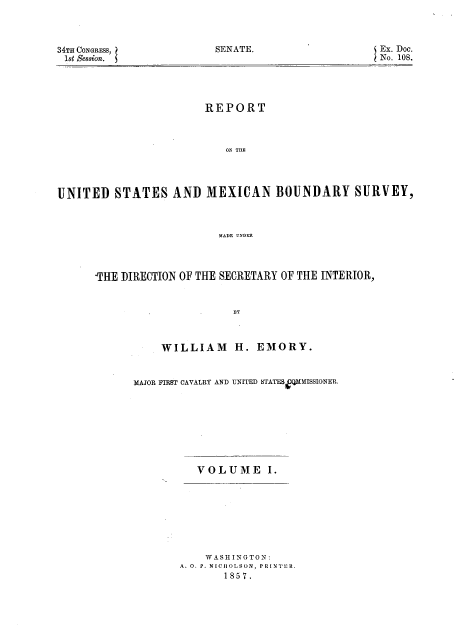 handle is hein.usccsset/usconset37957 and id is 1 raw text is: SENATE.

34TH CONGRESS,
1st Session.

Ex. Doc.
No. 108.

REPORT
ON THE
UNITED STATES AND MEXICAN BOUNDARY SURVEY,
MADE UNDER

-THE DIRECTION OF THE SECRETARY OF THE INTERIOR,
BY
WILLIAM H. EMORY.

MAJOR FIRST CAVALRY AND UNITED STATES QMMISSIONER.
VOLUME I.
WASHINGTON:
A. O. P. NICHOLSON, PRINTER.
1857.


