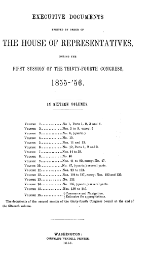 handle is hein.usccsset/usconset37958 and id is 1 raw text is: EXECUTIVE DOCUMENTS
PRINTED BY ORDER OF
THE HOUSE OF REPRESENTATIVES,
DURING THE
FIRST SESSION OF THE THIRTY-FOURTH CONGRESS,
1.855-'56.
IN SIXTEEN VOLUMES.
VOLUME   1..............No 1, Parts 1, 2, 3 and 4.
VOLUME 2..............Nos. 2 to 9, except 6.
VOLUME 3..............No. 6, (quarto.)
VOLUME 4..............No. 10.
VOLUME   5..............Nos. 11 and 13.
VOLUME   6..............No. 12, Parts 1, 2 and 3.
VOLUME 7..............Nos. 14 to 39.
VOLUME 8..............No. 40.
VOLUME   9...,..........Nos. 41 to 92, except No. 47.
VOLUME 10..............No. 47, (quarto,) several parts.
VOLUME 11..............Nos. 93 to 103.
VOLUME 12..............Nos. 104 to 137, except Nos. 122 and 135.
VOLUME 13.............No. 122.
VOLUME 14..............No. 135, (quarto,) several parts.
VOLUME 15..............Nos. 138 to 146.
VOLUME 16 .............. . Commerce and Navigation.
Estimates for appropriations.
The documents of the second session of the thirty-fourth Congress bound at the end of
the fifteenth volume.
WASHINGTON :
CORNELIUS WENDELL, PRINTER.
1856.


