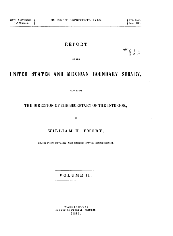 handle is hein.usccsset/usconset37960 and id is 1 raw text is: 34TH CONGRESS,
1st Session.

HOUSE OF REPRESENTATIVES.

REPORT

ON THE

UNITED

STATES

AND MEXICAN BOUNDARY

SURVEY,

MADE UNDER

THE DIRECTION OF THE SECRETARY OF THE INTERIOR,
BY
WILLIAM H. EMORY.

MAJOR FIRST CAVALRY AND UNITED STATES COMMISSIONER.

VOLUME II.

WASHINGTON:
CORNELIUS WENDELL, PRINTER.
1859.

Ex. Doc.
No. 135.

96F


