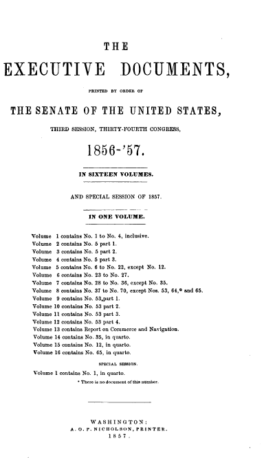 handle is hein.usccsset/usconset37962 and id is 1 raw text is: THE
EXECUTIVE DOCUMENTS,
PRINTED BY ORDER OF
THE SENATE OF THE UNITED STATES,
THIRD SESSION, THIRTY-FOURTH CONGRESS,
1856-'57.
IN SIXTEEN VOLUMES.
AND SPECIAL SESSION OF 1857.
IN ONE VOLUME.
Volume 1 contains No. I to No. 4, inclusive.
Volume 2 contains No. 5 part 1.
Volume 3 contains No. 5 part 2.
Volume 4 contains No. 5 part 3.
Volume 5 contains No. 6 to No. 22, except No. 12.
Volume 6 contains No. 23 to No. 27.
Volume 7 contains No. 28 to No. 36, except No. 35.
Volume 8 contains No. 37 to No. 70, except Nos. 53, 64,0 and 65.
Volume 9 contains No. 53.part 1.
Volume 10 contains No. 53 part 2.
Volume 11 contains No. 53 part 3.
Volume 12 contains No. 53 part 4.
Volume 13 contains Report on Commerce and Navigation.
Volume 14 contains No. 35, in quarto.
Volume 15 contains No. 12, in quarto.
Volume 16 contains No. 65, in quarto.
SPEcIAL SESSION.
Volume 1 contains No. 1, in quarto.
* There is no document of this number.
WASHINGTON:
A. 0. P. NICHOLSON, PRINTER.
1857.


