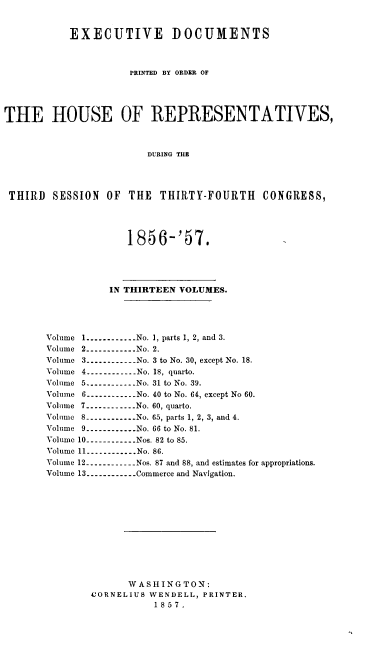 handle is hein.usccsset/usconset37964 and id is 1 raw text is: EXECUTIVE DOCUMENTS
PRINTED BY ORDER OF
THE HOUSE OF REPRESENTATIVES,
DURING THE
THIRD SESSION OF THE THIRTY-FOURTH CONGRESS,
1856-'57.
IN THIRTEEN VOLUMES.
Volume 1---------- No. 1, parts 1, 2, and 3.
Volume 2----------No. 2.
Volume 3----------No. 3 to No. 30, except No. 18.
Volume 4----------No. 18, quarto.
Volume 5.---------- No. 31 to No. 39.
Volume 6----------.. .No. 40 to No. 64, except No 60.
Volume 7----------...No. 60, quarto.
Volume 8----------No. 65, parts 1, 2, 3, and 4.
Volume 9----------...No. 66 to No. 81.
Volume 10----------...Nos. 82 to 85.
Volume 11----------No. 86.
Volume 12.----------Nos. 87 and 88, and estimates for appropriations.
Volume 13----------...Commerce and Navigation.
W A SHIN G TON:
CORNELIUS WENDELL, PRINTER.
1857.


