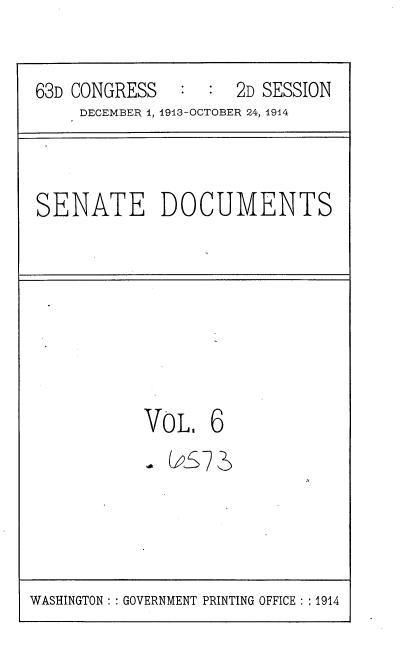 handle is hein.usccsset/usconset37965 and id is 1 raw text is: 63D CONGRESS       :   :  2D SESSION
DECEMBER 1, 1913-OCTOBER 24, 1914

SENATE DOCUMENTS

VO L 6
VoL6

WASHINGTON :: GOVERNMENT PRINTING OFFICE : : 1914


